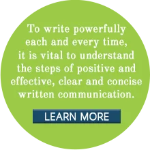 To write powerfully each and every time, it is vital to understand the steps of positive and effective, clear and concise written communication.